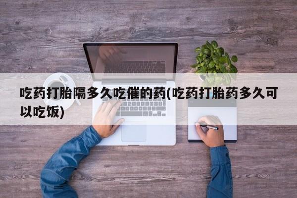 哪里可以买到打胎药吃药打胎隔多久吃催的药(吃药打胎药多久可以吃饭)