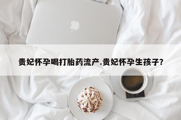 哪里可以买到打胎药贵妃怀孕喝打胎药流产.贵妃怀孕生孩子？