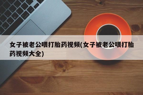 哪里可以买到打胎药女子被老公喂打胎药视频(女子被老公喂打胎药视频大全)