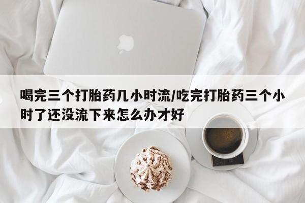 哪里可以买到打胎药喝完三个打胎药几小时流/吃完打胎药三个小时了还没流下来怎么办才好