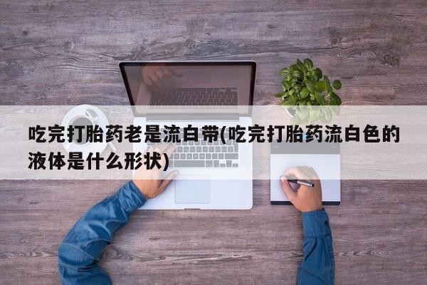 哪里可以买到打胎药吃完打胎药老是流白带(吃完打胎药流白色的液体是什么形状)