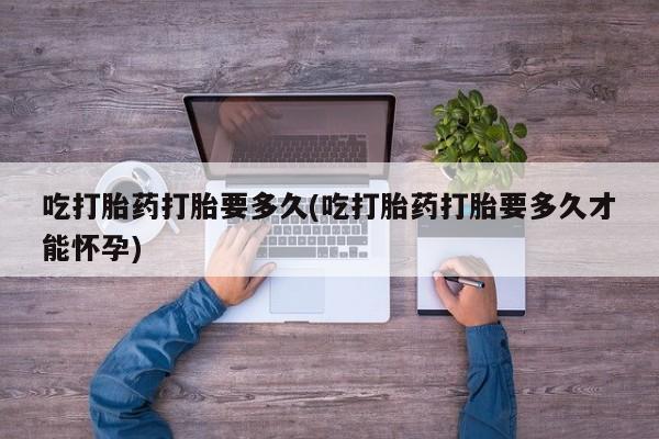 哪里可以买到打胎药吃打胎药打胎要多久(吃打胎药打胎要多久才能怀孕)
