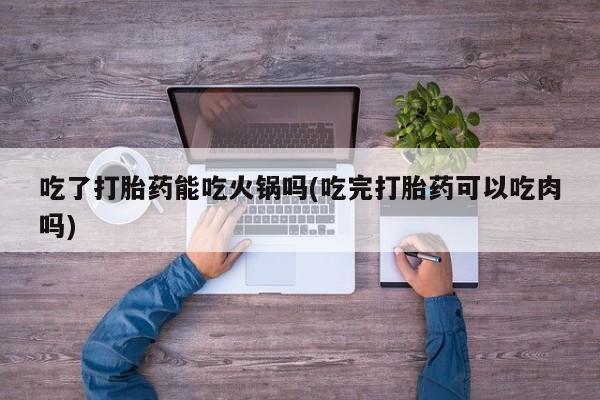 哪里可以买到打胎药吃了打胎药能吃火锅吗(吃完打胎药可以吃肉吗)