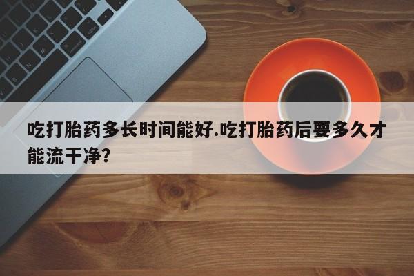 哪里可以买到打胎药吃打胎药多长时间能好.吃打胎药后要多久才能流干净？