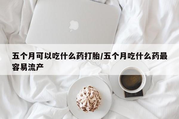 哪里可以买到打胎药五个月可以吃什么药打胎/五个月吃什么药最容易流产