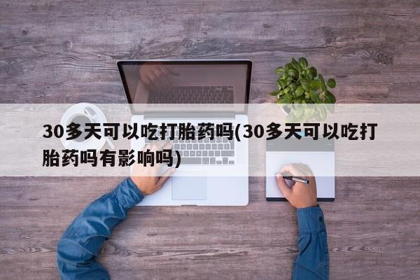 哪里可以买到打胎药30多天可以吃打胎药吗(30多天可以吃打胎药吗有影响吗)