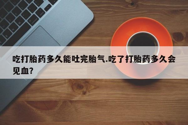 哪里可以买到打胎药吃打胎药多久能吐完胎气.吃了打胎药多久会见血？