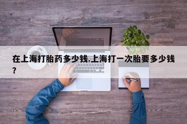 哪里可以买到打胎药在上海打胎药多少钱.上海打一次胎要多少钱？