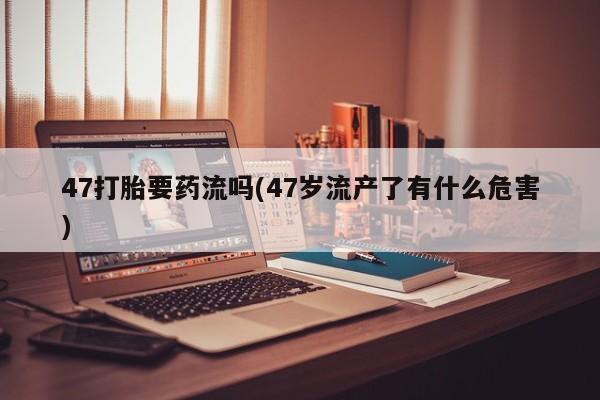 哪里可以买到打胎药47打胎要药流吗(47岁流产了有什么危害)