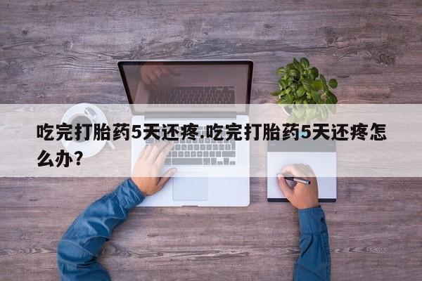 哪里可以买到打胎药吃完打胎药5天还疼.吃完打胎药5天还疼怎么办？