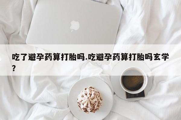 哪里可以买到打胎药吃了避孕药算打胎吗.吃避孕药算打胎吗玄学？