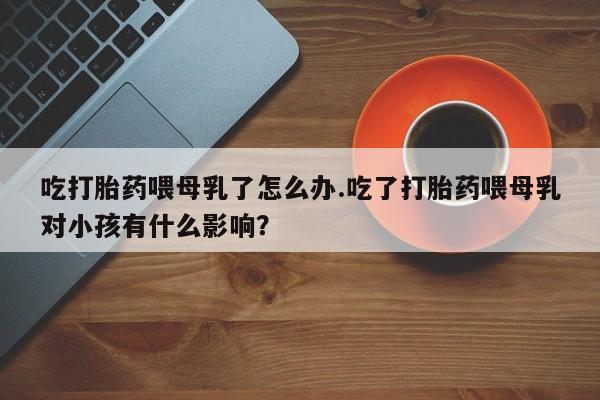 哪里可以买到打胎药吃打胎药喂母乳了怎么办.吃了打胎药喂母乳对小孩有什么影响？