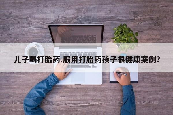 哪里可以买到打胎药儿子喝打胎药.服用打胎药孩子很健康案例？