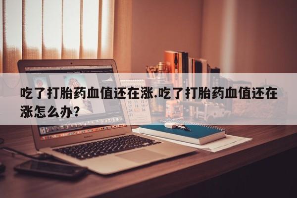 哪里可以买到打胎药吃了打胎药血值还在涨.吃了打胎药血值还在涨怎么办？