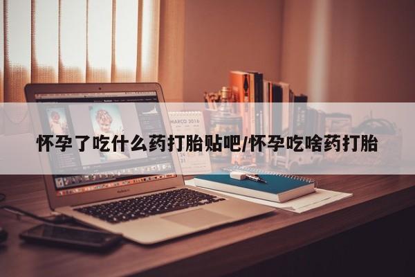 哪里可以买到打胎药怀孕了吃什么药打胎贴吧/怀孕吃啥药打胎