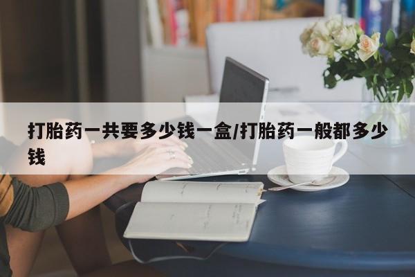 哪里可以买到打胎药打胎药一共要多少钱一盒/打胎药一般都多少钱