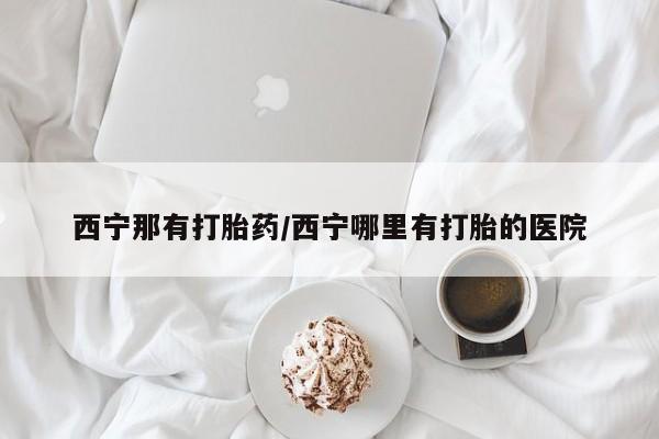 哪里可以买到打胎药西宁那有打胎药/西宁哪里有打胎的医院