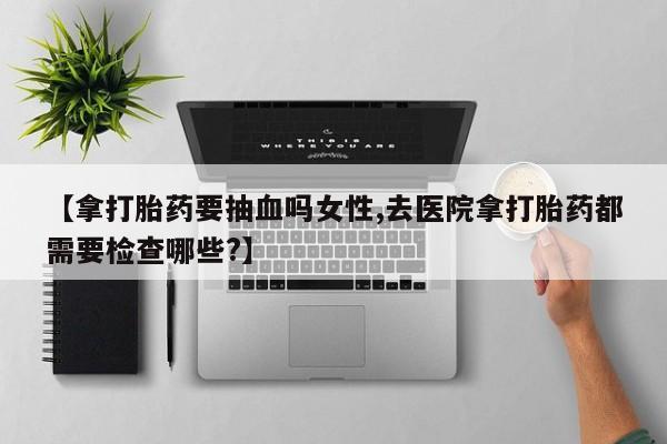 哪里可以买到打胎药【拿打胎药要抽血吗女性,去医院拿打胎药都需要检查哪些?】