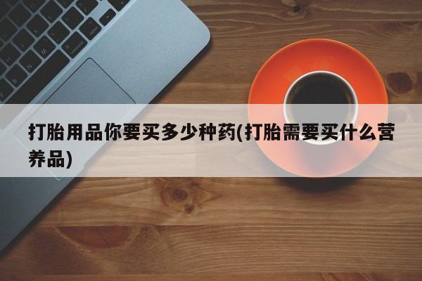 哪里可以买到打胎药打胎用品你要买多少种药(打胎需要买什么营养品)