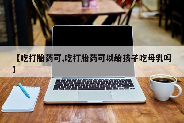 哪里可以买到打胎药【吃打胎药可,吃打胎药可以给孩子吃母乳吗】