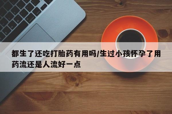 哪里可以买到打胎药都生了还吃打胎药有用吗/生过小孩怀孕了用药流还是人流好一点