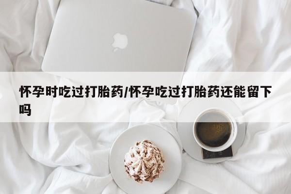 哪里可以买到打胎药怀孕时吃过打胎药/怀孕吃过打胎药还能留下吗