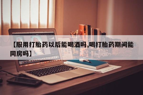 哪里可以买到打胎药【服用打胎药以后能喝酒吗,喝打胎药期间能同房吗】