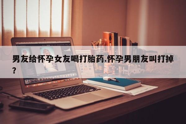 哪里可以买到打胎药男友给怀孕女友喝打胎药.怀孕男朋友叫打掉？