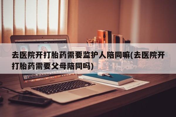 哪里可以买到打胎药去医院开打胎药需要监护人陪同嘛(去医院开打胎药需要父母陪同吗)