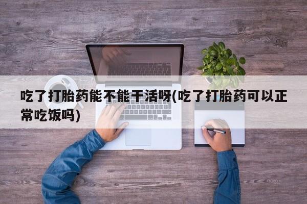 哪里可以买到打胎药吃了打胎药能不能干活呀(吃了打胎药可以正常吃饭吗)