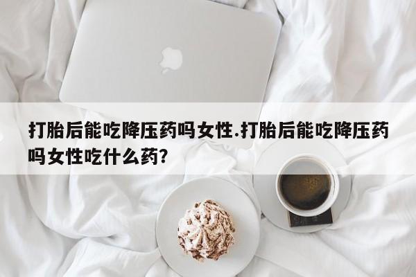哪里可以买到打胎药打胎后能吃降压药吗女性.打胎后能吃降压药吗女性吃什么药？