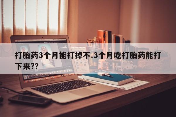 哪里可以买到打胎药打胎药3个月能打掉不.3个月吃打胎药能打下来?？