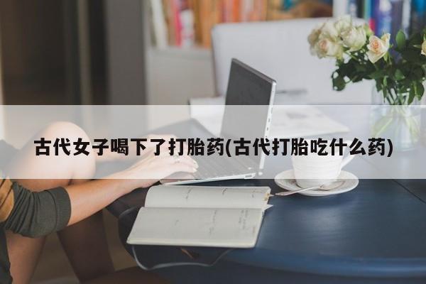 哪里可以买到打胎药古代女子喝下了打胎药(古代打胎吃什么药)