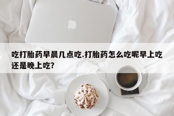 哪里可以买到打胎药吃打胎药早晨几点吃.打胎药怎么吃呢早上吃还是晚上吃？