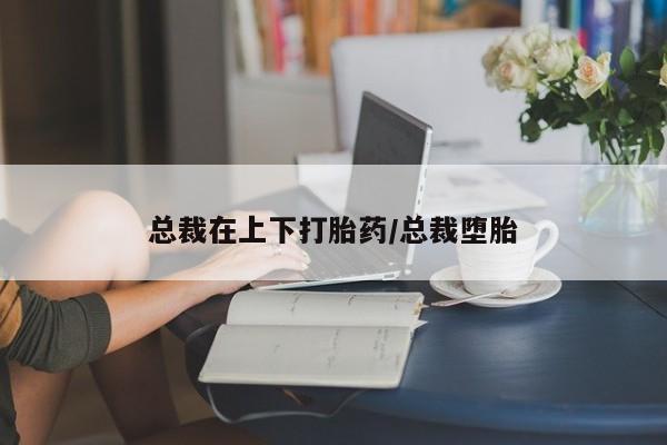 哪里可以买到打胎药总裁在上下打胎药/总裁堕胎
