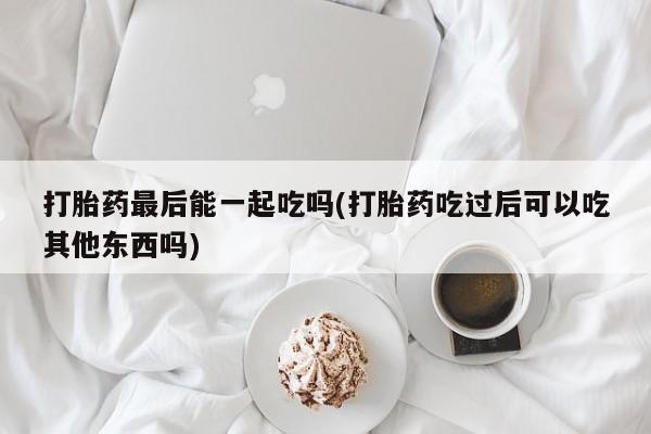 哪里可以买到打胎药打胎药最后能一起吃吗(打胎药吃过后可以吃其他东西吗)