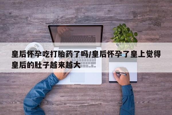 哪里可以买到打胎药皇后怀孕吃打胎药了吗/皇后怀孕了皇上觉得皇后的肚子越来越大