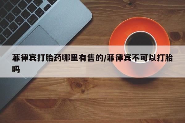 哪里可以买到打胎药菲律宾打胎药哪里有售的/菲律宾不可以打胎吗