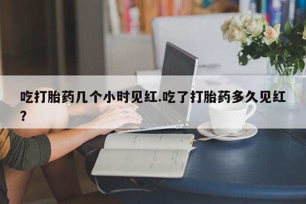 哪里可以买到打胎药吃打胎药几个小时见红.吃了打胎药多久见红?