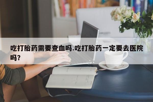 哪里可以买到打胎药吃打胎药需要查血吗.吃打胎药一定要去医院吗？