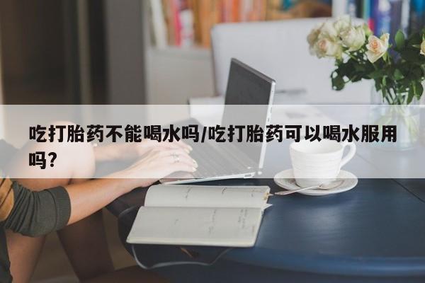 哪里可以买到打胎药吃打胎药不能喝水吗/吃打胎药可以喝水服用吗?