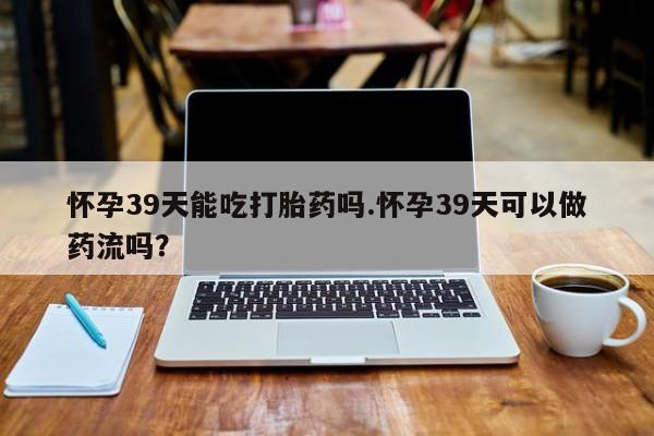 哪里可以买到打胎药怀孕39天能吃打胎药吗.怀孕39天可以做药流吗?