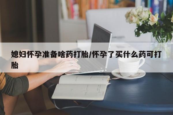 哪里可以买到打胎药媳妇怀孕准备啥药打胎/怀孕了买什么药可打胎