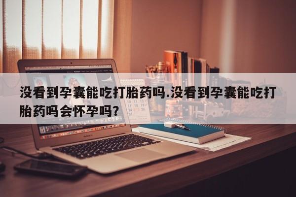 哪里可以买到打胎药没看到孕囊能吃打胎药吗.没看到孕囊能吃打胎药吗会怀孕吗？